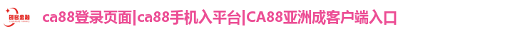 ca88登录页面|ca88手机入平台|CA88亚洲成客户端入口